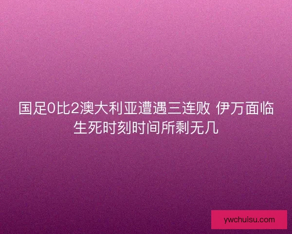 国足0比2澳大利亚遭遇三连败 伊万面临生死时刻时间所剩无几