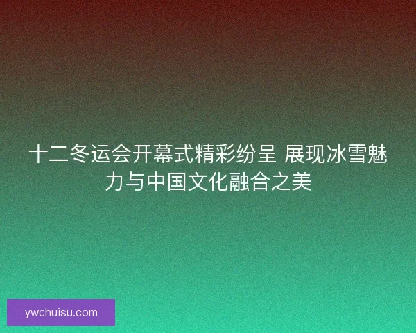 十二冬运会开幕式精彩纷呈 展现冰雪魅力与中国文化融合之美