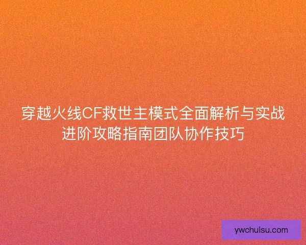 穿越火线CF救世主模式全面解析与实战进阶攻略指南团队协作技巧