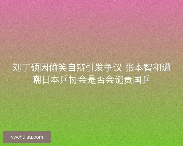 刘丁硕因偷笑自辩引发争议 张本智和遭嘲日本乒协会是否会谴责国乒