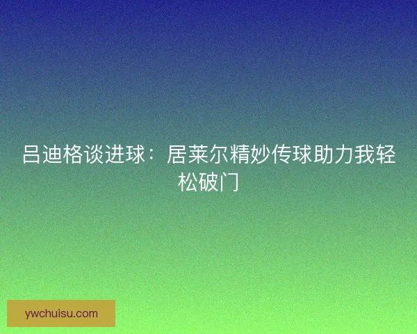 吕迪格谈进球：居莱尔精妙传球助力我轻松破门