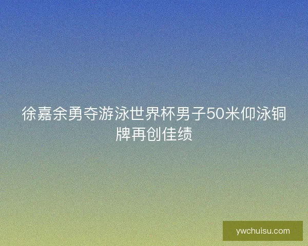 徐嘉余勇夺游泳世界杯男子50米仰泳铜牌再创佳绩