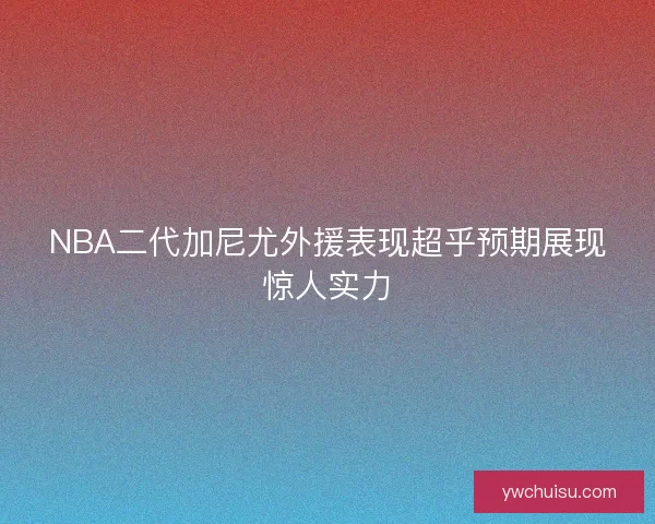 NBA二代加尼尤外援表现超乎预期展现惊人实力
