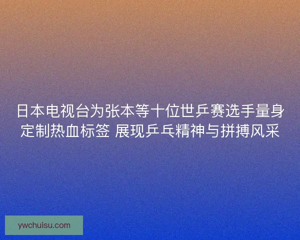日本电视台为张本等十位世乒赛选手量身定制热血标签 展现乒乓精神与拼搏风采