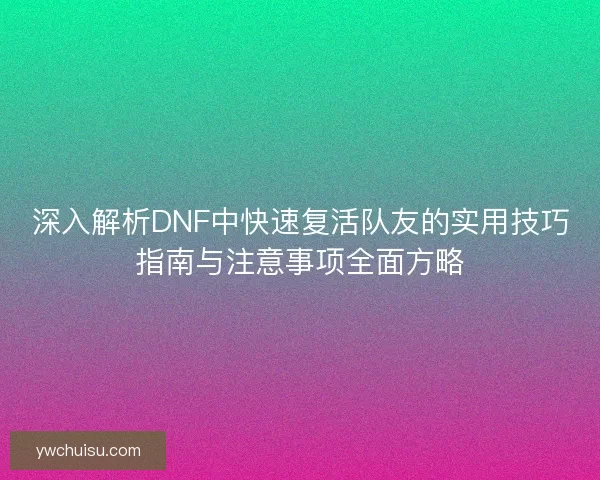 深入解析DNF中快速复活队友的实用技巧指南与注意事项全面方略
